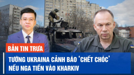 Tướng Ukraina cảnh báo ‘chết chóc’ nếu Nga tiến vào Kharkiv một lần nữa