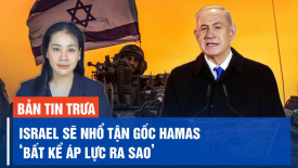 Thủ tướng Israel tái khẳng định mục tiêu nhổ bỏ tận gốc Hamas, bất kể áp lực ra sao