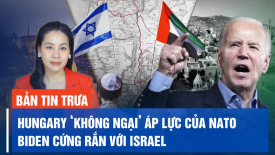 Hungary ‘không ngại’ áp lực của NATO; TT Biden cứng rắn với Israel